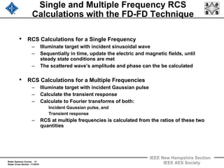 Radar Systems Course 13
Radar Cross Section 1/1/2010
IEEE New Hampshire Section
IEEE AES Society
Single and Multiple Frequency RCS
Calculations with the FD-FD Technique
• RCS Calculations for a Single Frequency
– Illuminate target with incident sinusoidal wave
– Sequentially in time, update the electric and magnetic fields, until
steady state conditions are met
– The scattered wave’s amplitude and phase can the be calculated
• RCS Calculations for a Multiple Frequencies
– Illuminate target with incident Gaussian pulse
– Calculate the transient response
– Calculate to Fourier transforms of both:
Incident Gaussian pulse, and
Transient response
– RCS at multiple frequencies is calculated from the ratios of these two
quantities
 