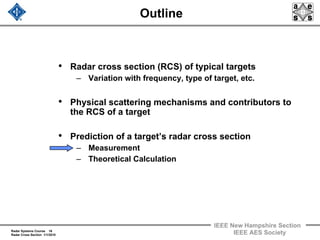Radar Systems Course 16
Radar Cross Section 1/1/2010
IEEE New Hampshire Section
IEEE AES Society
Outline
• Radar cross section (RCS) of typical targets
– Variation with frequency, type of target, etc.
• Physical scattering mechanisms and contributors to
the RCS of a target
• Prediction of a target’s radar cross section
– Measurement
– Theoretical Calculation
 