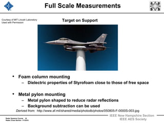 Radar Systems Course 18
Radar Cross Section 1/1/2010
IEEE New Hampshire Section
IEEE AES Society
Full Scale Measurements
Target on Support
• Foam column mounting
– Dielectric properties of Styrofoam close to those of free space
• Metal pylon mounting
– Metal pylon shaped to reduce radar reflections
– Background subtraction can be used
Derived from: http://www.af.mil/shared/media/photodb/photos/050805-F-0000S-003.jpg
Courtesy of MIT Lincoln Laboratory
Used with Permission
 