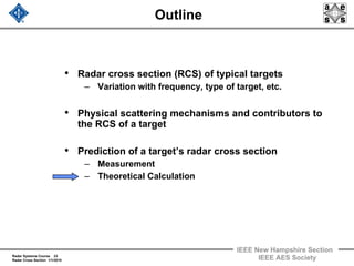 Radar Systems Course 23
Radar Cross Section 1/1/2010
IEEE New Hampshire Section
IEEE AES Society
Outline
• Radar cross section (RCS) of typical targets
– Variation with frequency, type of target, etc.
• Physical scattering mechanisms and contributors to
the RCS of a target
• Prediction of a target’s radar cross section
– Measurement
– Theoretical Calculation
 