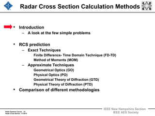 Radar Systems Course 24
Radar Cross Section 1/1/2010
IEEE New Hampshire Section
IEEE AES Society
Radar Cross Section Calculation Methods
• Introduction
– A look at the few simple problems
• RCS prediction
– Exact Techniques
Finite Difference- Time Domain Technique (FD-TD)
Method of Moments (MOM)
– Approximate Techniques
Geometrical Optics (GO)
Physical Optics (PO)
Geometrical Theory of Diffraction (GTD)
Physical Theory of Diffraction (PTD)
• Comparison of different methodologies
 