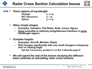 Radar Systems Course 26
Radar Cross Section 1/1/2010
IEEE New Hampshire Section
IEEE AES Society
Radar Cross Section Calculation Issues
• Three regions of wavelength
Rayleigh (λ >> a)
Mie / Resonance (λ ~ a)
Optical (λ << a)
• Other simple shapes
– Examples: Cylinders, Flat Plates, Rods, Cones, Ogives
– Some amenable to relatively straightforward solutions in some
wavelength regions
• Complex targets:
– Examples: Aircraft, Missiles, Ships)
– RCS changes significantly with very small changes in frequency
and / or viewing angle
See Ref. 6 (Levanon), problem 2-1 or Ref. 2 (Skolnik) page 57
• We will spend the rest of the lecture studying the different
basic methods of calculating radar cross sections
 