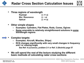 Radar Systems Course 28
Radar Cross Section 1/1/2010
IEEE New Hampshire Section
IEEE AES Society
Radar Cross Section Calculation Issues
• Three regions of wavelength
Rayleigh (λ >> a)
Mie / Resonance (λ ~ a)
Optical (λ << a)
• Other simple shapes
– Examples: Cylinders, Flat Plates, Rods, Cones, Ogives
– Some amenable to relatively straightforward solutions in some
wavelength regions
• Complex targets:
– Examples: Aircraft, Missiles, Ships)
– RCS changes significantly with very small changes in frequency
and / or viewing angle
See Ref. 6 (Levanon), problem 2-1 or Ref. 2 (Skolnik) page 57
• We will spend the rest of the lecture studying the different
basic methods of calculating radar cross sections
 