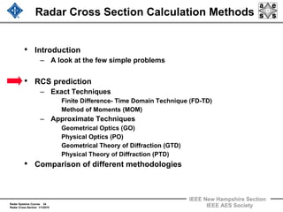 Radar Systems Course 34
Radar Cross Section 1/1/2010
IEEE New Hampshire Section
IEEE AES Society
Radar Cross Section Calculation Methods
• Introduction
– A look at the few simple problems
• RCS prediction
– Exact Techniques
Finite Difference- Time Domain Technique (FD-TD)
Method of Moments (MOM)
– Approximate Techniques
Geometrical Optics (GO)
Physical Optics (PO)
Geometrical Theory of Diffraction (GTD)
Physical Theory of Diffraction (PTD)
• Comparison of different methodologies
 