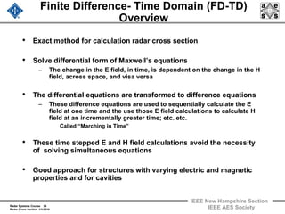 Radar Systems Course 36
Radar Cross Section 1/1/2010
IEEE New Hampshire Section
IEEE AES Society
Finite Difference- Time Domain (FD-TD)
Overview
• Exact method for calculation radar cross section
• Solve differential form of Maxwell’s equations
– The change in the E field, in time, is dependent on the change in the H
field, across space, and visa versa
• The differential equations are transformed to difference equations
– These difference equations are used to sequentially calculate the E
field at one time and the use those E field calculations to calculate H
field at an incrementally greater time; etc. etc.
Called “Marching in Time”
• These time stepped E and H field calculations avoid the necessity
of solving simultaneous equations
• Good approach for structures with varying electric and magnetic
properties and for cavities
 
