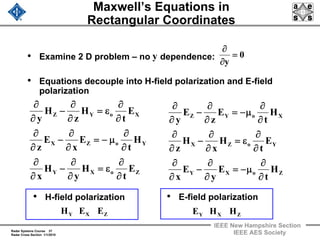 Radar Systems Course 37
Radar Cross Section 1/1/2010
IEEE New Hampshire Section
IEEE AES Society
Maxwell’s Equations in
Rectangular Coordinates
• Examine 2 D problem – no dependence:
• Equations decouple into H-field polarization and E-field
polarization
ZoXY
YoZX
XoYZ
E
t
H
y
H
x
H
t
E
x
E
z
E
t
H
z
H
y
∂
∂
ε=
∂
∂
−
∂
∂
∂
∂
μ−=
∂
∂
−
∂
∂
∂
∂
ε=
∂
∂
−
∂
∂
ZoXY
YoZX
XoYZ
H
t
E
y
E
x
E
t
H
x
H
z
H
t
E
z
E
y
∂
∂
μ−=
∂
∂
−
∂
∂
∂
∂
ε=
∂
∂
−
∂
∂
∂
∂
μ−=
∂
∂
−
∂
∂
0
y
=
∂
∂
• H-field polarization • E-field polarization
ZXY EEH ZXY HHE
y
 