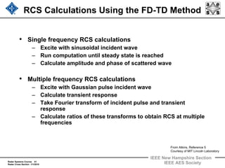 Radar Systems Course 41
Radar Cross Section 1/1/2010
IEEE New Hampshire Section
IEEE AES Society
RCS Calculations Using the FD-TD Method
• Single frequency RCS calculations
– Excite with sinusoidal incident wave
– Run computation until steady state is reached
– Calculate amplitude and phase of scattered wave
• Multiple frequency RCS calculations
– Excite with Gaussian pulse incident wave
– Calculate transient response
– Take Fourier transform of incident pulse and transient
response
– Calculate ratios of these transforms to obtain RCS at multiple
frequencies
From Atkins, Reference 5
Courtesy of MIT Lincoln Laboratory
 