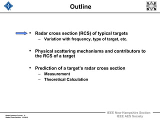 Radar Systems Course 6
Radar Cross Section 1/1/2010
IEEE New Hampshire Section
IEEE AES Society
Outline
• Radar cross section (RCS) of typical targets
– Variation with frequency, type of target, etc.
• Physical scattering mechanisms and contributors to
the RCS of a target
• Prediction of a target’s radar cross section
– Measurement
– Theoretical Calculation
 