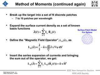 Radar Systems Course 10
Radar Cross Section 1/1/2010
IEEE New Hampshire Section
IEEE AES Society
Method of Moments (continued again)
• Break up the target into a set of N discrete patches
– 7 to 10 patches per wavelength
• Expand the surface current density as a set of known
basis functions
• Define the “Magnetic Field Operator”, , as
• Insert the series expansion of currents and bringing
the sum out of the operator, we get:
Surface Patch Model
For Sphere∑=
=
N
1n
nn )r(BI)r(J
rrrr
∑=
==
N
1n
I
nHnH Hxnˆ))r(B(LI)J(L
rrrr
∫∫′
′ψ∇−≡
S
H SdxJxnˆ
2
J
)J(L
r
r
r
)J(LH
r
 
