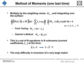 Radar Systems Course 11
Radar Cross Section 1/1/2010
IEEE New Hampshire Section
IEEE AES Society
Method of Moments (one last time)
• Multiply by the weighting vector, , and integrating over
the surface:
– Point Testing
– Galerkin’s Method
• This is a set of N equations in N unknowns (current
coefficients, ) of the form:
• The only difficulty is inversion of a very large matrix
( )[ ] 0dSSd))r(B(LWiIdSHxnˆ)r(W n
S
m
'S
N
1n
n
S
I
=′⋅μω−⋅ ∫∫∫∫∑∫∫ =
rrrrr
mW
r
VIZ
vrrr
=
)r(BW mm
rrr
=
)rr(W mm
rrr
−δ=
mI
VZI 1
vrrr −
=
N...,3,2,1m =
 