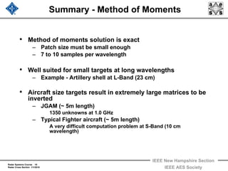 Radar Systems Course 15
Radar Cross Section 1/1/2010
IEEE New Hampshire Section
IEEE AES Society
Summary - Method of Moments
• Method of moments solution is exact
– Patch size must be small enough
– 7 to 10 samples per wavelength
• Well suited for small targets at long wavelengths
– Example - Artillery shell at L-Band (23 cm)
• Aircraft size targets result in extremely large matrices to be
inverted
– JGAM (~ 5m length)
1350 unknowns at 1.0 GHz
– Typical Fighter aircraft (~ 5m length)
A very difficult computation problem at S-Band (10 cm
wavelength)
 