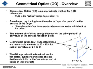 Radar Systems Course 18
Radar Cross Section 1/1/2010
IEEE New Hampshire Section
IEEE AES Society
Geometrical Optics (GO) - Overview
• Geometrical Optics (GO) is an approximate method for RCS
calculation
– Valid in the “optical” region (target size >> λ)
• Based upon ray tracing from the radar to “specular points” on the
surface of the target
– “Specular points” are those points, whose normal vector points back to
the radar.
• The amount of reflected energy depends on the principal radii of
curvature at the surface reflection point
1ρ
2ρ
21 ρρπ=σ
nˆ
• Geometrical optics (GO) RCS calculations
are reasonably accurate to 10 – 15% for
radii of curvature of 2 λ to 3λ
• The GO approximation breaks down for
flat plates, cylinders and other objects
that have infinite radii of curvature; and at
edges of these targets
 