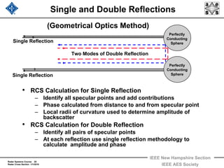 Radar Systems Course 20
Radar Cross Section 1/1/2010
IEEE New Hampshire Section
IEEE AES Society
Single and Double Reflections
• RCS Calculation for Single Reflection
– Identify all specular points and add contributions
– Phase calculated from distance to and from specular point
– Local radii of curvature used to determine amplitude of
backscatter
• RCS Calculation for Double Reflection
– Identify all pairs of specular points
– At each reflection use single reflection methodology to
calculate amplitude and phase
(Geometrical Optics Method)
Perfectly
Conducting
Sphere
Perfectly
Conducting
Sphere
Two Modes of Double Reflection
Single Reflection
Single Reflection
 