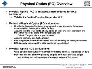 Radar Systems Course 22
Radar Cross Section 1/1/2010
IEEE New Hampshire Section
IEEE AES Society
Physical Optics (PO) Overview
• Physical Optics (PO) is an approximate method for RCS
calculation
– Valid in the “optical” region (target size >> λ)
• Method - Physical Optics (PO) calculation
– Modify the Stratton-Chu integral equation form of Maxwell’s Equations,
assuming that the target is in the far field
– Assume that the total fields, at any point, on the surface of the target are
those that would be there if the target were flat
Called “Tangent plane approximation”
– Assume perfectly conducting target
– Resulting equation for the scattered electric field may be readily calculated
– RCS is easily calculated from the scattered electric field
• Physical Optics RCS calculations:
– Give excellent results for normal (or nearly normal) incidence (< 30°)
– Poor results for shallow grazing angles and near surface edges
e.g. leading and trailing edges of wings or edges of flat plates
 