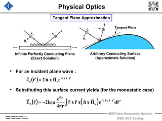 Radar Systems Course 23
Radar Cross Section 1/1/2010
IEEE New Hampshire Section
IEEE AES Society
Physical Optics
• For an incident plane wave :
• Substituting this surface current yields (for the monostatic case)
Tangent Plane Approximation
( ) ( ) rdeHxnˆxrˆxrˆ
r4
e
i2rE rrˆki2
o
ikr
S
′
π
ωμ−= ′⋅−
∫
rrrr r
( ) rrˆki
oS eHxnˆ2rJ
rrrr ′⋅−
=′
· · ·· ·· ·· ·
··
Infinite Perfectly Conducting Plane
(Exact Solution)
Arbitrary Conducting Surface
(Approximate Solution)
·
·
·
Tangent Plane
oE
r oE
r
oH
r
oH
r
 