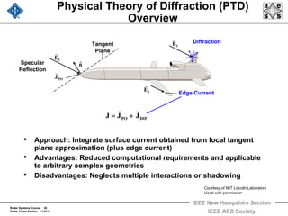 Radar Systems Course 30
Radar Cross Section 1/1/2010
IEEE New Hampshire Section
IEEE AES Society
Physical Theory of Diffraction (PTD)
Overview
• Approach: Integrate surface current obtained from local tangent
plane approximation (plus edge current)
• Advantages: Reduced computational requirements and applicable
to arbitrary complex geometries
• Disadvantages: Neglects multiple interactions or shadowing
IE
r
IE
r
IE
r
Diffraction
Specular
Reflection
POJ
r
nˆ
DIFPO JJJ
rr
+=
Edge Current
Tangent
Plane
Courtesy of MIT Lincoln Laboratory
Used with permission
 