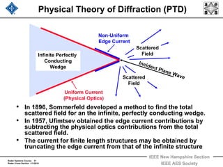 Radar Systems Course 31
Radar Cross Section 1/1/2010
IEEE New Hampshire Section
IEEE AES Society
Physical Theory of Diffraction (PTD)
• In 1896, Sommerfeld developed a method to find the total
scattered field for an the infinite, perfectly conducting wedge.
• In 1957, Ufimtsev obtained the edge current contributions by
subtracting the physical optics contributions from the total
scattered field.
• The current for finite length structures may be obtained by
truncating the edge current from that of the infinite structure
Uniform Current
(Physical Optics)
Infinite Perfectly
Conducting
Wedge
Non-Uniform
Edge Current
Incident Plane WaveScattered
Field
Scattered
Field
 