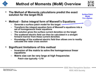 Radar Systems Course 4
Radar Cross Section 1/1/2010
IEEE New Hampshire Section
IEEE AES Society
Method of Moments (MoM) Overview
• The Method of Moments calculations predict the exact
solution for the target RCS
• Method – Solve integral form of Maxwell’s Equations
– Generate a surface patch model for the target
– Transform the integral equation form of Maxwell’s equations into a
set of homogeneous linear equations
– The solution gives the surface current densities on the target
– The scattered electric field can then be calculated in a straight
forward manner from these current densities
– Knowledge of the scattered electric field then allows one to readily
calculate the radar cross section
• Significant limitations of this method
– Inversion of the matrix to solve the homogeneous linear
equations
– Matrix size can be very large at high frequencies
Patch size typically ~λ/10
Surface Patch
Model
For a Sphere
 