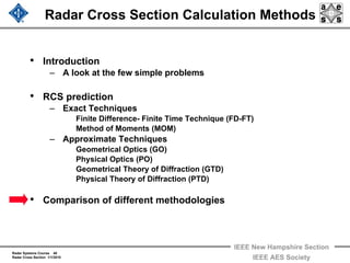 Radar Systems Course 40
Radar Cross Section 1/1/2010
IEEE New Hampshire Section
IEEE AES Society
Radar Cross Section Calculation Methods
• Introduction
– A look at the few simple problems
• RCS prediction
– Exact Techniques
Finite Difference- Finite Time Technique (FD-FT)
Method of Moments (MOM)
– Approximate Techniques
Geometrical Optics (GO)
Physical Optics (PO)
Geometrical Theory of Diffraction (GTD)
Physical Theory of Diffraction (PTD)
• Comparison of different methodologies
 