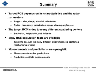 Radar Systems Course 44
Radar Cross Section 1/1/2010
IEEE New Hampshire Section
IEEE AES Society
Summary
• Target RCS depends on its characteristics and the radar
parameters
– Target : size, shape, material, orientation
– Radar : frequency, polarization, range, viewing angles, etc
• The target RCS is due to many different scattering centers
– Structural, Propulsion, and Avionics
• Many RCS calculation tools are available
– Take into account the many different electromagnetic scattering
mechanisms present
• Measurements and predictions are synergistic
– Measurements anchor predictions
– Predictions validate measurements
 