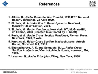 Radar Systems Course 45
Radar Cross Section 1/1/2010
IEEE New Hampshire Section
IEEE AES Society
References
1. Atkins, R., Radar Cross Section Tutorial, 1999 IEEE National
Radar Conference, 22 April 1999.
2. Skolnik, M., Introduction to Radar Systems, New York,
McGraw-Hill, 3rd Edition, 2001.
3. Skolnik, M., Radar Handbook, New York, NY, McGraw-Hill,
3rd Edition, 2008 (Chapter 14 authored by E. Knott)
4. Ruck, et al., Radar Cross Section Handbook, Plenum Press,
New York, 1970, 2 vols.
5. Knott et al., Radar Cross Section, Massachusetts, Artech
House, Norwood, MA, 1993.
6. Bhattacharyya, A. K. and Sengupta, D. L., Radar Cross
Section Analysis and Control, Artech House, Norwood, MA,
1991.
7. Levanon, N., Radar Principles, Wiley, New York, 1988
 