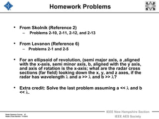Radar Systems Course 47
Radar Cross Section 1/1/2010
IEEE New Hampshire Section
IEEE AES Society
Homework Problems
• From Skolnik (Reference 2)
– Problems 2-10, 2-11, 2-12, and 2-13
• From Levanon (Reference 6)
– Problems 2-1 and 2-5
• For an ellipsoid of revolution, (semi major axis, a ,aligned
with the x-axis, semi minor axis, b, aligned with the y axis,
and axis of rotation is the x-axis; what are the radar cross
sections (far field) looking down the x, y, and z axes, if the
radar has wavelength λ and a >> λ and b >> λ?
• Extra credit: Solve the last problem assuming a << λ and b
<< λ.
 