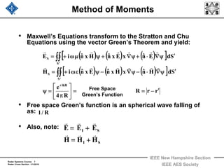 Radar Systems Course 7
Radar Cross Section 1/1/2010
IEEE New Hampshire Section
IEEE AES Society
Method of Moments
• Maxwell’s Equations transform to the Stratton and Chu
Equations using the vector Green’s Theorem and yield:
• Free space Green’s function is an spherical wave falling of
as:
• Also, note:
( ) ( ) ( )[ ]
( ) ( ) ( )[ ]
rrR
R4
e
SdHnˆxHxnˆExnˆiH
SdEnˆxExnˆHxnˆiE
ikR
'S
S
'S
S
′−==⎥
⎦
⎤
⎢
⎣
⎡
π
=ψ
′ψ∇⋅−ψ∇−ψεω+=
′ψ∇⋅+ψ∇+ψμω+=
+
∫∫
∫∫
rrrrrr
rrrrrr
Free Space
Green’s Function
SI
SI
HHH
EEE
rrr
rrr
+=
+=
R/1
 