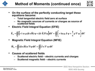 Radar Systems Course 8
Radar Cross Section 1/1/2010
IEEE New Hampshire Section
IEEE AES Society
Method of Moments (continued once)
• On the surface of the perfectly conducting target these
equations become:
– Total tangential electric field zero at surface
– No magnetic sources of currents or charges as source of
scattered fields
• Electric Field Integral Equation (EFIE)
• Magnetic Field Integral Equation (MFIE)
• Causes of scattered fields
– Scattered electric field – electric currents and charges
– Scattered magnetic field – electric currents
∫∫∫∫ ′′
′ψ∇=′ψ∇=
SS
S SdxJSdx)Hxnˆ(H
rrr
[ ] Sd
1
JiSd)Enˆ()Hxnˆ(iE
SS
S
′⎥
⎦
⎤
⎢
⎣
⎡
ψ∇ρ
ε
+ψμω+=′ψ∇⋅+ψμω+= ∫∫∫∫ ′′
rrr
 