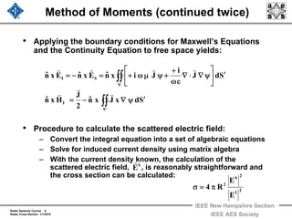 Radar Systems Course 9
Radar Cross Section 1/1/2010
IEEE New Hampshire Section
IEEE AES Society
Method of Moments (continued twice)
• Applying the boundary conditions for Maxwell’s Equations
and the Continuity Equation to free space yields:
• Procedure to calculate the scattered electric field:
– Convert the integral equation into a set of algebraic equations
– Solve for induced current density using matrix algebra
– With the current density known, the calculation of the
scattered electric field, , is reasonably straightforward and
the cross section can be calculated:
SdxJxnˆ
2
J
Hxnˆ
SdJ
i
JixnˆExnˆExnˆ
S
I
S
SI
′ψ∇−=
′⎥
⎦
⎤
⎢
⎣
⎡
ψ∇⋅∇
εω
+
+ψμω+=−=
∫∫
∫∫
′
′
r
r
r
rrrr
S
E
r
2I
2S
2
E
E
R4 π=σ
 