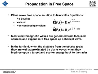 Radar Systems Course 16
Antennas Part 1 1/1/2010
IEEE New Hampshire Section
IEEE AES Society
Propagation in Free Space
• Plane wave, free space solution to Maxwell’s Equations:
– No Sources
– Vacuum
– Non-conducting medium
• Most electromagnetic waves are generated from localized
sources and expand into free space as spherical wave.
• In the far field, when the distance from the source great,
they are well approximated by plane waves when they
impinge upon a target and scatter energy back to the radar
( )
( ) )trk(j
)trk(j
eBt,rB
eEt,rE
ω−⋅
→
ω−⋅
→
→→
→→
=
=
o
o
r
r
 