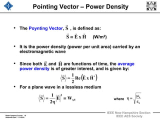 Radar Systems Course 18
Antennas Part 1 1/1/2010
IEEE New Hampshire Section
IEEE AES Society
Pointing Vector – Power Density
• The Poynting Vector, , is defined as:
• It is the power density (power per unit area) carried by an
electromagnetic wave
• Since both and are functions of time, the average
power density is of greater interest, and is given by:
• For a plane wave in a lossless medium
HxES
rrr
≡
S
r
H
r
E
r
( )*
HxERe
2
1
S
rrr
=
AV
2
WE
2
1
S ≡
η
=
rr
o
o
ε
μ
=ηwhere
(W/m2)
 