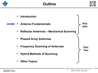 Radar Systems Course 5
Antennas Part 1 1/1/2010
IEEE New Hampshire Section
IEEE AES Society
Outline
• Introduction
• Antenna Fundamentals
• Reflector Antennas – Mechanical Scanning
• Phased Array Antennas
• Frequency Scanning of Antennas
• Hybrid Methods of Scanning
• Other Topics
Part
One
Part
Two
 