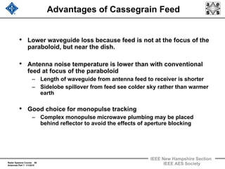 Radar Systems Course 56
Antennas Part 1 1/1/2010
IEEE New Hampshire Section
IEEE AES Society
Advantages of Cassegrain Feed
• Lower waveguide loss because feed is not at the focus of the
paraboloid, but near the dish.
• Antenna noise temperature is lower than with conventional
feed at focus of the paraboloid
– Length of waveguide from antenna feed to receiver is shorter
– Sidelobe spillover from feed see colder sky rather than warmer
earth
• Good choice for monopulse tracking
– Complex monopulse microwave plumbing may be placed
behind reflector to avoid the effects of aperture blocking
 