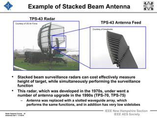 Radar Systems Course 61
Antennas Part 1 1/1/2010
IEEE New Hampshire Section
IEEE AES Society
Example of Stacked Beam Antenna
• Stacked beam surveillance radars can cost effectively measure
height of target, while simultaneously performing the surveillance
function
• This radar, which was developed in the 1970s, under went a
number of antenna upgrade in the 1990s (TPS-70, TPS-75)
– Antenna was replaced with a slotted waveguide array, which
performs the same functions, and in addition has very low sidelobes
TPS-43 Radar
TPS-43 Antenna Feed
Courtesy of brewbooks
Courtesy of US Air Force
 