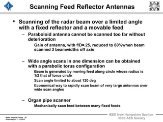 Radar Systems Course 63
Antennas Part 1 1/1/2010
IEEE New Hampshire Section
IEEE AES Society
Scanning Feed Reflector Antennas
• Scanning of the radar beam over a limited angle
with a fixed reflector and a movable feed
– Paraboloid antenna cannot be scanned too far without
deterioration
Gain of antenna, with f/D=.25, reduced to 80%when beam
scanned 3 beamwidths off axis
– Wide angle scans in one dimension can be obtained
with a parabolic torus configuration
Beam is generated by moving feed along circle whose radius is
1/2 that of torus circle
Scan angle limited to about 120 deg
Economical way to rapidly scan beam of very large antennas over
wide scan angles
– Organ pipe scanner
Mechanically scan feed between many fixed feeds
 