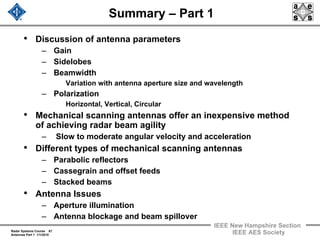 Radar Systems Course 67
Antennas Part 1 1/1/2010
IEEE New Hampshire Section
IEEE AES Society
Summary – Part 1
• Discussion of antenna parameters
– Gain
– Sidelobes
– Beamwidth
Variation with antenna aperture size and wavelength
– Polarization
Horizontal, Vertical, Circular
• Mechanical scanning antennas offer an inexpensive method
of achieving radar beam agility
– Slow to moderate angular velocity and acceleration
• Different types of mechanical scanning antennas
– Parabolic reflectors
– Cassegrain and offset feeds
– Stacked beams
• Antenna Issues
– Aperture illumination
– Antenna blockage and beam spillover
 