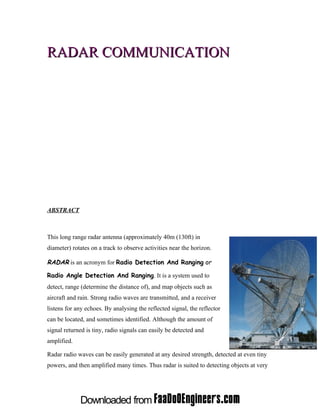 RADAR COMMUNICATION




ABSTRACT



This long range radar antenna (approximately 40m (130ft) in
diameter) rotates on a track to observe activities near the horizon.

RADAR is an acronym for Radio Detection And Ranging or

Radio Angle Detection And Ranging. It is a system used to
detect, range (determine the distance of), and map objects such as
aircraft and rain. Strong radio waves are transmitted, and a receiver
listens for any echoes. By analysing the reflected signal, the reflector
can be located, and sometimes identified. Although the amount of
signal returned is tiny, radio signals can easily be detected and
amplified.

Radar radio waves can be easily generated at any desired strength, detected at even tiny
powers, and then amplified many times. Thus radar is suited to detecting objects at very
 