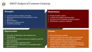 SWOT Analysisof Customer Centricity
Opportunities
 The costs of attracting a new customer are
accelerating;
 41% of an e-commerce revenue is created by just 8%
of its customers;
 Only 27% of new customers return;
 50% of customers will switch to a competitor after a
bad experience.
Strengths
 Long-term customer retention and loyalty;
 New customers tend to trust the experience of other
customers;
 Brand reputation;
 Reduction of marketing costs;
 Competitive advantage.
Weaknesses
 Product-centric culture;
 Limited and isolated customer data;
 It's hard to hire marketing analytics experts;
 Marketing to a generic customer.
Threats
 End of third-party cookies;
 Customers have more information and purchase
options available than ever before and expect
personalized and relevant experiences;
 The acceleration of online shopping generated by
COVID-19 has created new markets and changed
existing ones, increasing competition.
 