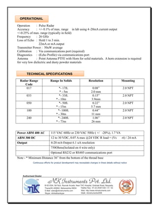Operation : Pulse Radar
Accuracy : +/- 0.1% of max. range in lab using 4-20mA current output
+/-0.25% of max. range (typically in ﬁeld)
Frequency : 26 GHz
Loss of Echo : Hold 1 to 3 min.
22mA or mA output
Transmitter Power : 50uW average
Calibration : Via communications port (required)
Diagnostics : (Echo Proﬁle) via communications port
Antenna : Point Antenna PTFE with Horn for solid materials. A horn extension is required
for very low dielectric and dusty powder materials
Radar Range
Code
Range In Solids Resolution Mounting
017 *- 17ft.
* - 5m
0.08”
2.0 mm
2.0 NPT
033 *- 33ft.
* - 10m
0.15”
3.9mm
2.0 NPT
050 *- 50ft.
* - 15m
0.22”
5.7 mm
2.0 NPT
100 *- 100ft.
* - 30m
0.44”
11 mm
2.0 NPT
240 *- 240ft.
* - 73m
1.06”
26 mm
2.0 NPT
Power ABM 400 AC 115 VAC 60Hz or 230 VAC 50Hz ( +/ -20%), 1.7 VA
ABM 300 DC 12 to 30 VDC, 0.07 A max @24 VDC R load = (Vs -6) / 24 mA
Output 4-20 mA Output 6.1 uA resolution
750Ohms(Isolated on 4 wire only)
Optional RS232 or RS485 communications port
Note - * Minimum Distance 36” from the bottom of the thread base
Continuous eﬀorts for product development may necessitate changes in these details without notice
TECHNICAL SPECIFICATIONS
OPERATIONAL
NK Instruments Pvt. Ltd.B-501/504, 5th ﬂoor, Raunak Arcade, Near THC Hospital, Gokhale Road, Naupada,
Thane(W) 400602. Maharashtra INDIA Telefax Nos.: 91-22-25301330 / 31 / 32
E-Mail: sales@nkinstruments.com Web: http://www.nkinstruments.com
Skype: nitinkelkarskype Gtalk: nkinstruments2006
Authorised Dealer
 
