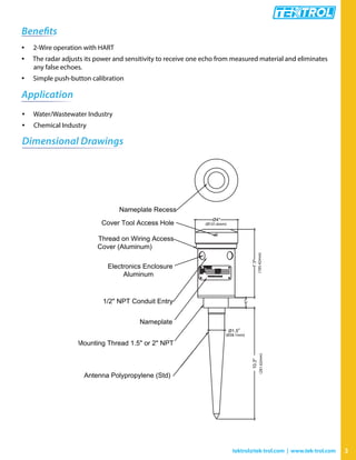 3tektrol@tek-trol.com | www.tek-trol.com
Benefits
• 2-Wire operation with HART
• The radar adjusts its power and sensitivity to receive one echo from measured material and eliminates
any false echoes.
• Simple push-button calibration
Application
• Water/Wastewater Industry
• Chemical Industry
Dimensional Drawings
Ø4"
7.3"
1"
Ø1.5"
10.3"
Nameplate Recess
Cover Tool Access Hole
Thread on Wiring Access
Cover (Aluminum)
Electronics Enclosure
Aluminum
1/2" NPT Conduit Entry
Nameplate
Mounting Thread 1.5" or 2" NPT
Antenna Polypropylene (Std)
(185.42mm)(261.62mm)
(Ø101.6mm)
(Ø38.1mm)
 