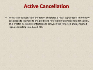 Active Cancellation
 With active cancellation, the target generates a radar signal equal in intensity
  but opposite in phase to the predicted reflection of an incident radar signal .
  This creates destructive interference between the reflected and generated
  signals,resulting in reduced RCS.
 