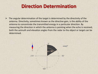 Direction Determination

 The angular determination of the target is determined by the directivity of the
  antenna. Directivity, sometimes known as the directive gain, is the ability of the
  antenna to concentrate the transmitted energy in a particular direction. By
  measuring the direction in which the antenna is pointing when the echo is received,
  both the azimuth and elevation angles from the radar to the object or target can be
  determined.
 