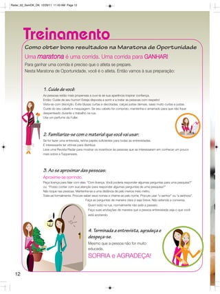 Radar_02_SemOK_OK 12/29/11 11:43 AM Page 12




        Treinamento
         Como obter bons resultados na Maratona de Oportunidade
         Uma maratona é uma corrida. Uma corrida para GANHAR!
         Para ganhar uma corrida é preciso que o atleta se prepare.
         Nesta Maratona de Oportunidade, você é o atleta. Então vamos à sua preparação:



                    1. Cuide de você:
                    As pessoas estão mais propensas a ouvi-la se sua aparência inspirar confiança.
                    Então: Cuide de seu humor! Esteja disposta a sorrir e a tratar as pessoas com respeito!
                    Vista-se com discrição. Evite blusas curtas e decotadas, calças justas demais, saias muito curtas e justas.
                    Cuide do seu cabelo e maquiagem. Se seu cabelo for comprido, mantenha-o amarrado para que não fique
                    despenteado durante o trabalho na rua.
                    Use um perfume da Fuller.




                    2. Familiarize-se com o material que você vai usar:
                    Se for fazer uma entrevista, tenha papéis suficientes para todas as entrevistadas.
                    É interessante ter vitrines para distribuir.
                    Leve uma Revista Radar para mostrar os incentivos às pessoas que se interessarem em conhecer um pouco
                    mais sobre a Tupperware.




                    3. Ao se aproximar das pessoas:
                    Aproxime-se sorrindo.
                    Peça licença para falar com elas: “Com licença. Você poderia responder algumas perguntas para uma pesquisa?”
                    ou “Posso contar com sua atenção para responder algumas perguntas de uma pesquisa?”
                    Não toque nas pessoas. Mantenha-se a uma distância de pelo menos meio metro.
                    Trate-as formalmente. Procure saber seus nomes e chame-as pelo nome. Procure usar “o senhor” ou “a senhora”.
                                                    Faça as perguntas de maneira clara e seja breve. Não estenda a conversa.
                                                     Quem está na rua, normalmente não está a passeio.
                                                     Faça suas anotações de maneira que a pessoa entrevistada veja o que você
                                                     está anotando.




                                                     4. Terminada a entrevista, agradeça e
                                                     despeça-se.
                                                     Mesmo que a pessoa não for muito
                                                     educada,

                                                     SORRIA e AGRADEÇA!

  12
 