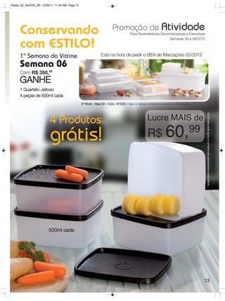 Radar_02_SemOK_OK 12/29/11 11:44 AM Page 13




     Conservando                                                      Promoção de Atividade
                                                                                   Para Revendedoras Demonstradoras e Executivas
                                                                                                         Semanas 06 a 09/2012

     com ESTILO!
     1ª Semana do Vitrine                                    Está na hora de pedir o BEA de Marcações 03/2012

     Semana 06
     Com R$ 350,00
     GANHE
     1 Quarteto Jeitoso
     4 peças de 500ml cada
                                              3º Nível – Bea 03 – Cód.: 87229 – Veja os valores mínimos de vendas na Distribuição.




                                                                                                                                      Os Brindes serão iguais ou similares aos apresentados neste folheto.
                        4 Produtos                                                              Lucre MAIS de

                        grátis!                                                                 R$ 60,99




                       500ml cada




                                                                                                                                     13
 