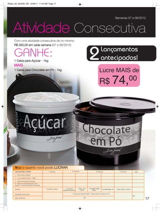Radar_02_SemOK_OK 12/29/11 11:44 AM Page 17




                                                                                                                                                     Semanas 07 e 08/2012



    Atividade Consecutiva
     Com uma atividade consecutiva de no mínimo
     R$ 350,00 em cada semana (07 e 08/2012)
                                                                                                                             Lançamentos
     GANHE:
     1 Caixa para Açúcar - 1kg
     MAIS
                                                                                                       2                     antecipados!
     1 Caixa para Chocolate em Pó - 1kg                                                                                  Lucre MAIS de
                                                                                                                         R$ 74,00




      Veja o quanto você pode LUCRAR.
      CALCULE SEU LUCRO!                          1ª semana                    2ª semana                           3ª semana                              4ª semana                 Total

      1 – Sua venda semanal

      2 – Lucro líquido (26,5% – BEA)

      3 – Valor do Brinde da semana
      4 – Seu lucro total (soma do Lucro
      líquido + o valor do brinde da semana)

      Brindes                                  1 Quarteto Jeitoso     1 Conserva      1 Maxi Jarra    1 Actualité Facilita   1 ActualitéTigela 10L   1 Maxi Criativa 7.800ml
                                                                    Metades Redondo     4 litros           500ml

      Atividade Consecutiva                                                    1 Caixa para Açúcar MAIS 1 Caixa para Chocolate em Pó
                                                                                                                                                                               R$
      Valor do Brinde                                                                          R$
                                                                                                                                                                                            17
 