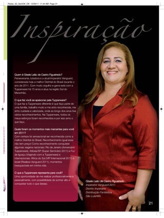 Radar_02_SemOK_OK 12/29/11 11:44 AM Page 21




     Quem é Gisele Leão de Castro Figueiredo?
     Perseverante, lutadora e a atual Imperatriz Vanguard,
     considerada hoje a melhor Distrital do Brasil durante o
     ano de 2011. Com muito orgulho e garra está com a
     Tupperware há 15 anos e atua na região Sul do
     Maranhão.

     O que fez você se apaixonar pela Tupperware?
     O que faz a Tupperware diferente é que faço parte de
     uma família, trabalho muito e me sinto reconhecida, me
     sinto cuidada e valorizada, onde ao longo dos anos tive
     vários reconhecimentos. Na Tupperware, todos os
     meus esforços foram reconhecidos e por isso amo o
     que faço.

     Quais foram os momentos mais marcantes para você
     em 2011?
     Com certeza foi sensacional ser reconhecida como a
     melhor Distrital do Brasil. Reconhecimento igual esse
     não tem preço! Como reconhecimento conquistei
     algumas viagens nacionais: Rio de Janeiro (Aniversário
     Tupperware), Atibaia/SP (Super Seminário 2011) e Foz
     de Iguaçu (Viajando com a Tupperware) e
     internacionais: África do Sul (VIP Internacional 2011) e
     Israel (Realeza Vanguard 2011), momentos
     inesquecíveis em minha vida.  

     O que a Tupperware representa para você?
     Uma oportunidade de me realizar profissionalmente e
     pessoalmente, com possibilidade de sonhar alto e           Gisele Leão de Castro Figueiredo
     conquistar tudo o que desejo.                              Imperatriz Vanguard 2011
                                                                Distrito Imperatriz
                                                                Distribuição Fantástica
                                                                São Luís/MA

                                                                                                   21
 