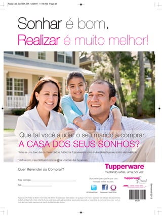 Radar_02_SemOK_OK 12/29/11 11:46 AM Page 32




        Sonhar é bom.
        Realizar é muito melhor!




          Que tal você ajudar o seu marido a comprar
         A CASA DOS SEUS SONHOS?
         Torne-se uma Executiva ou Revendedora Autônoma Tupperware e como muitas delas faça seu sonho virar realidade.


        * Verifique com o seu Distribuidor como se tornar uma Executiva Tupperware.



        Quer Revender ou Comprar?

                                                                                                                 Aproveite para participar das
        Fale comigo:
                                                                                                                    nossas redes sociais.
                                                                                                                                                                  Semanal/2012




        Tel.:


                                                                                                            @TWBrasilOficial    Tupperware Brasil Oficial


        Tupperware ®. Todos os direitos reservados. Os direitos de publicação desta edição e de qualquer outra marca registrada nela utilizada são propriedades
        de Dart do Brasil Ind. e Com. Ltda. Nenhuma parte desta publicação poderá ser reproduzida, arquivado ou transmitida, de nenhuma forma e por nenhum
        meio, sem permissão expressa e por escrito da detentora dos direitos.
 