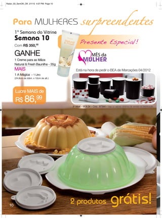 Radar_03_SemOK_OK 2/1/12 4:07 PM Page 10




     Para MULHERES surpreendentes
       1ª Semana do Vitrine
       Semana 10
       Com R$ 350,00
                                                  Presente Especial!
       GANHE
       1 Creme para as Mãos
       Natural & Fresh Baunilha - 35g
       MAIS                                   Está na hora de pedir o BEA de Marcações 04/2012
       1 A Mágica – 1 Litro
       (24,8cm de diâm. x 10cm de alt.)




       Lucre MAIS de
       R$ 86,99
                                           3º Nível – BEA 04 – Cód.: 87344 – Veja os valores mínimos de vendas na Distribuição.




  10
                                           2 produtos                             grátis!
 
