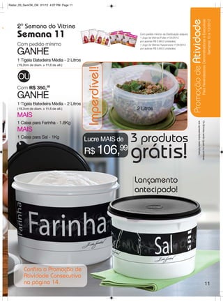 Radar_03_SemOK_OK 2/1/12 4:07 PM Page 11




s




                                                                                                               Promoção de Atividade
                                                                                                                                                                 Para Revendedoras Demonstradoras e Executivas
                                                                                                                                                                                       Semanas 10 a 13/2012
          2ª Semana do Vitrine
          Semana 11                                               Com pedido mínimo da Distribuição adquira:
                                                                  1 Jogo de Vitrines Fuller nº 04/2012
                                                                  por apenas R$ 0,99 (3 unidades)
          Com pedido mínimo                                       1 Jogo de Vitrines Tupperware nº 04/2012
                                                                  por apenas R$ 0,99 (3 unidades)

          GANHE
          1 Tigela Batedeira Média - 2 Litros
          (19,2cm de diam. x 11,6 de alt.)




                                                 Imperdível!
           OU
          Com R$ 350,00
          GANHE
          1 Tigela Batedeira Média - 2 Litros
          (19,2cm de diam. x 11,6 de alt.)                       2 Litros
          MAIS




                                                                                                                          aos apresentados neste folheto.
                                                                                                                                                            Os Brindes serão iguais ou similares
          1 Caixa para Farinha - 1.8Kg
          MAIS
          1 Caixa para Sal - 1Kg
                                                Lucre MAIS de   3 produtos
o.
                                                R$ 106,99       grátis!
                                                                Lançamento
                                                                antecipado!




              Confira a Promoção de
              Atividade Consecutiva
              na página 14.                                                                                                                                                                  11
 