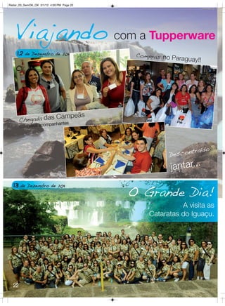 Radar_03_SemOK_OK 2/1/12 4:09 PM Page 22




   Viajando com a Tupperware
     12 de Dezembro de 2011                 Compras no P
                                                         araguay!!




                    ampeãs
       Chegada das Cntes
                         panha
       com seus acom




                                                              traído
                                                       Descon

                                                       jantar...
  13 de Dezembro de 2011
                                           O Grande Dia!
                                                          A visita as
                                                Cataratas do Iguaçu.




  22
 